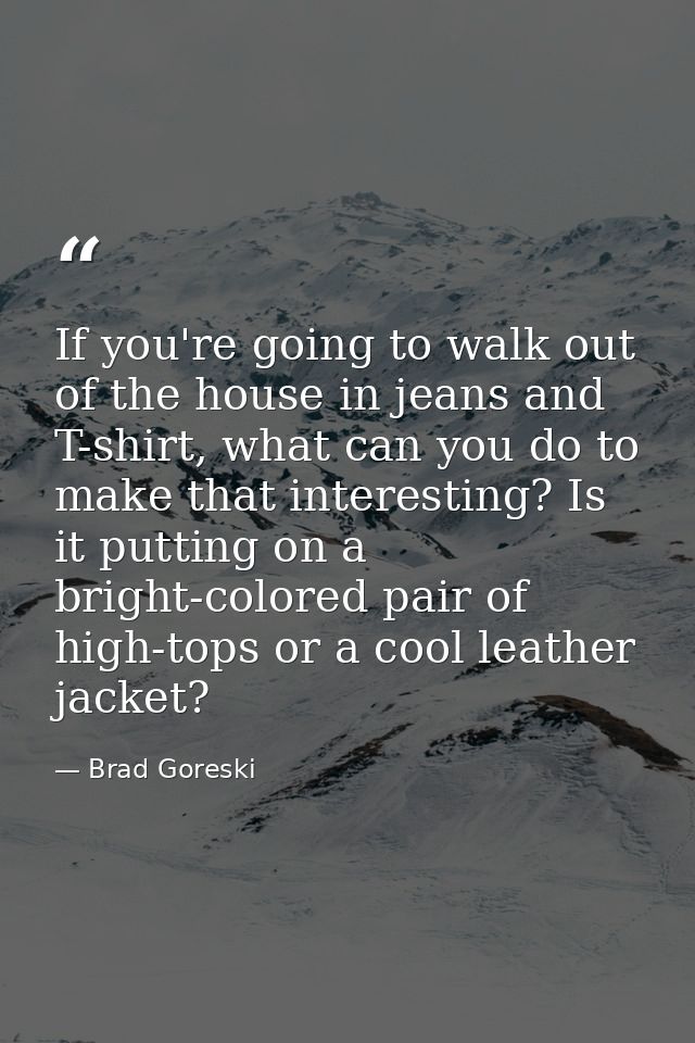 If you're going to walk out of the house in jeans and T-shirt, what can you do to make that interesting? Is it putting o — Brad Goreski