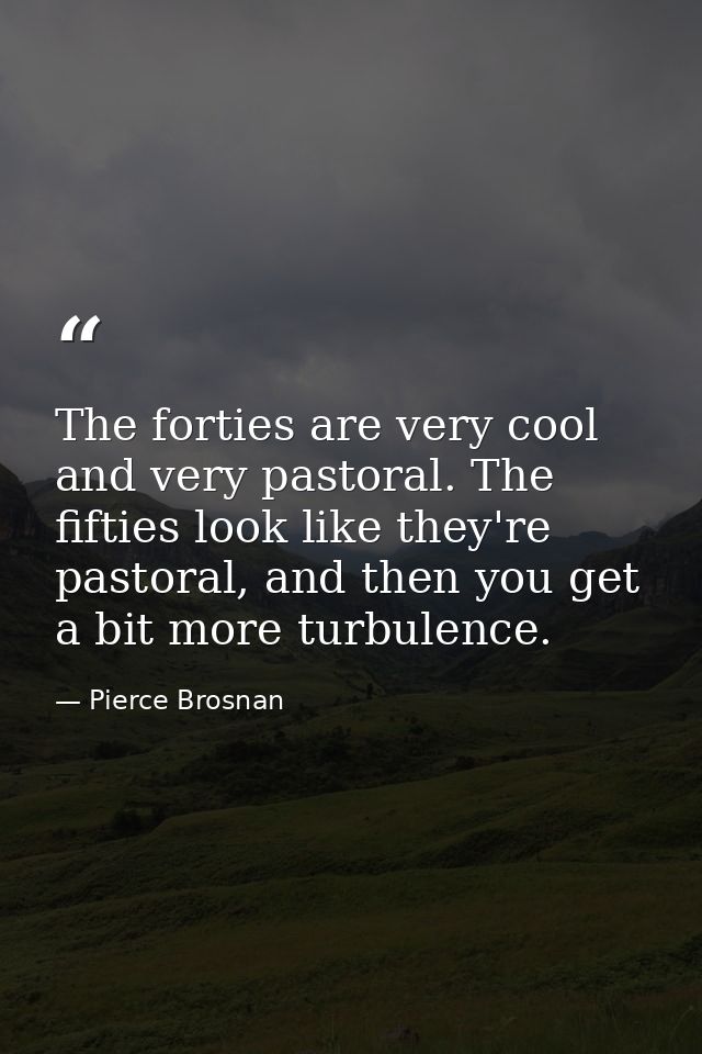 The forties are very cool and very pastoral. The fifties look like they're pastoral, and then you get a bit more turbule — Pierce Brosnan