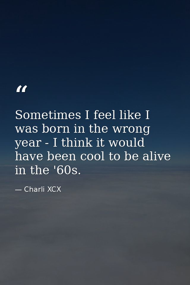 Sometimes I feel like I was born in the wrong year - I think it would have been cool to be alive in the '60s. — Charli XCX