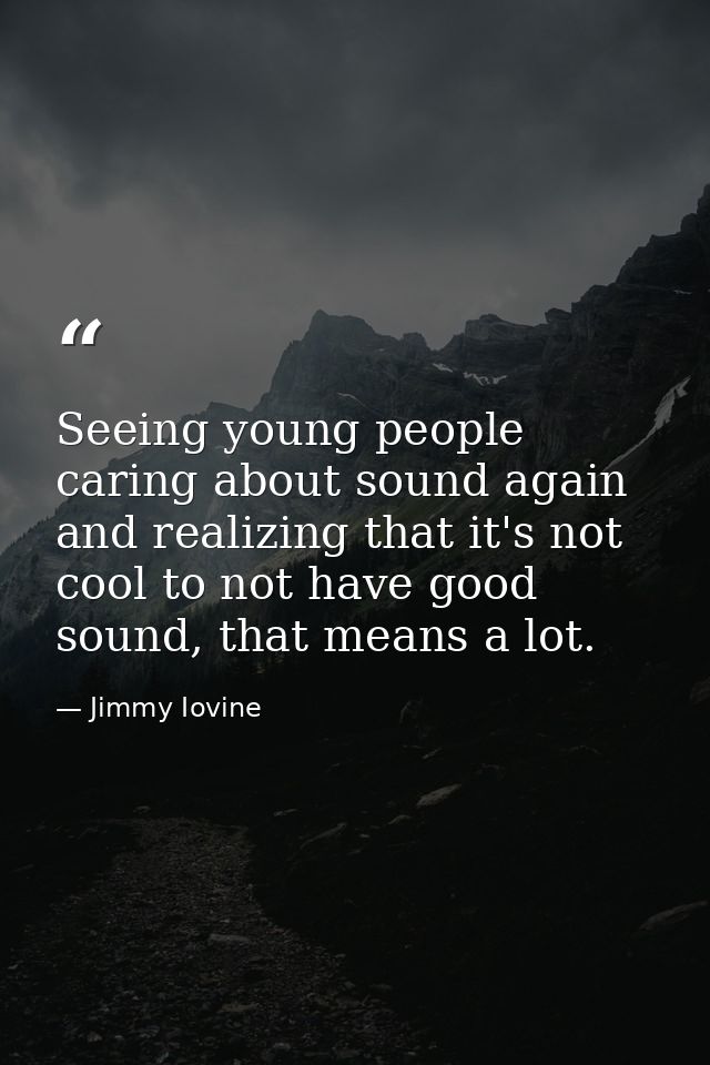 Seeing young people caring about sound again and realizing that it's not cool to not have good sound, that means a lot. — Jimmy Iovine