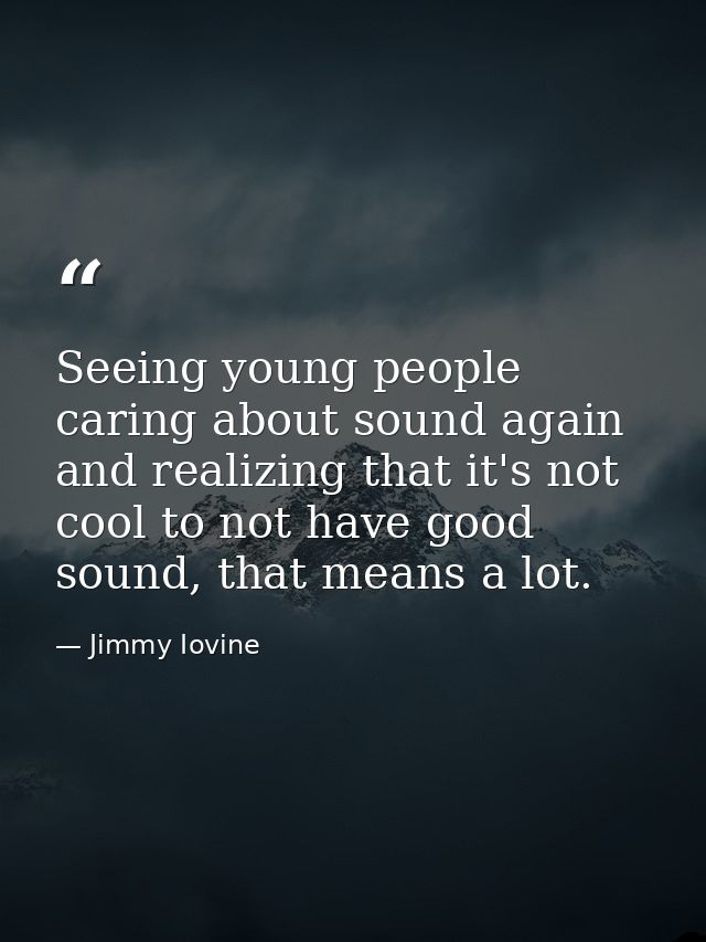 Seeing young people caring about sound again and realizing that it's not cool to not have good sound, that means a lot. — Jimmy Iovine