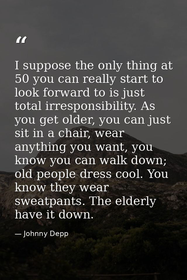 I suppose the only thing at 50 you can really start to look forward to is just total irresponsibility. As you get older, — Johnny Depp