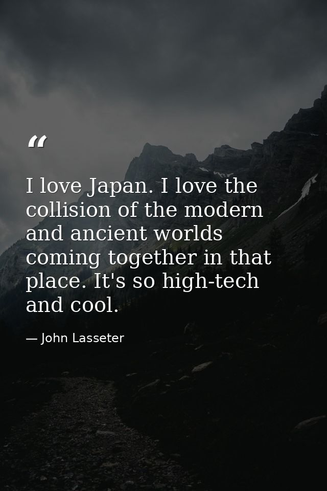 I love Japan. I love the collision of the modern and ancient worlds coming together in that place. It's so high-tech and — John Lasseter