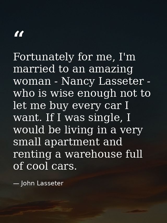 Fortunately for me, I'm married to an amazing woman - Nancy Lasseter - who is wise enough not to let me buy every car I  — John Lasseter