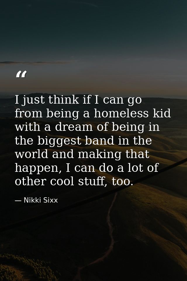I just think if I can go from being a homeless kid with a dream of being in the biggest band in the world and making tha — Nikki Sixx
