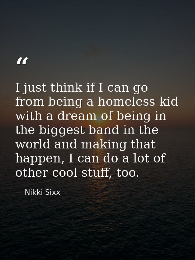 I just think if I can go from being a homeless kid with a dream of being in the biggest band in the world and making tha — Nikki Sixx