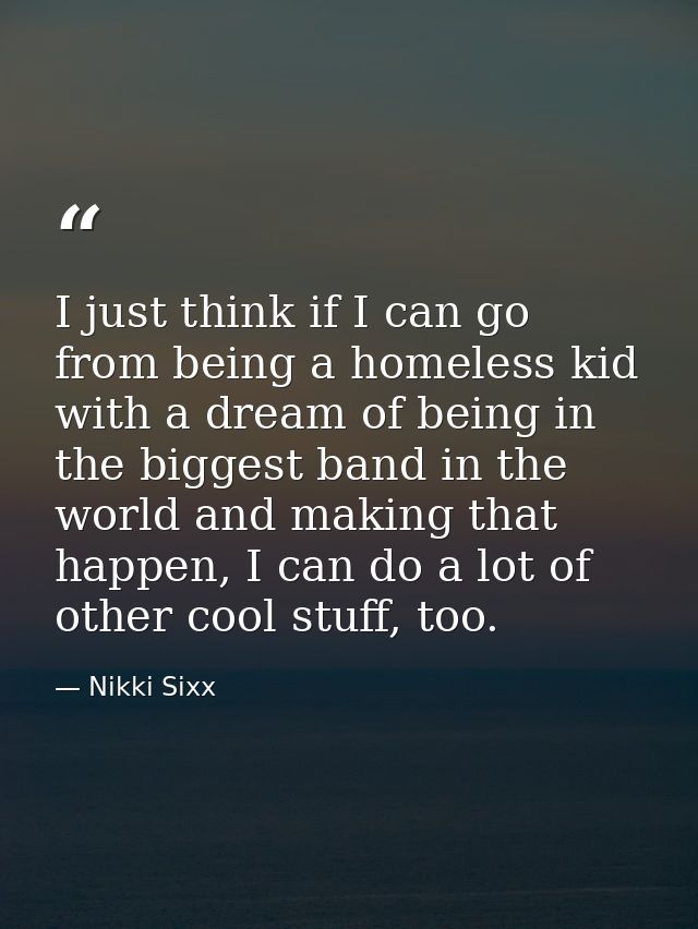 I just think if I can go from being a homeless kid with a dream of being in the biggest band in the world and making tha — Nikki Sixx