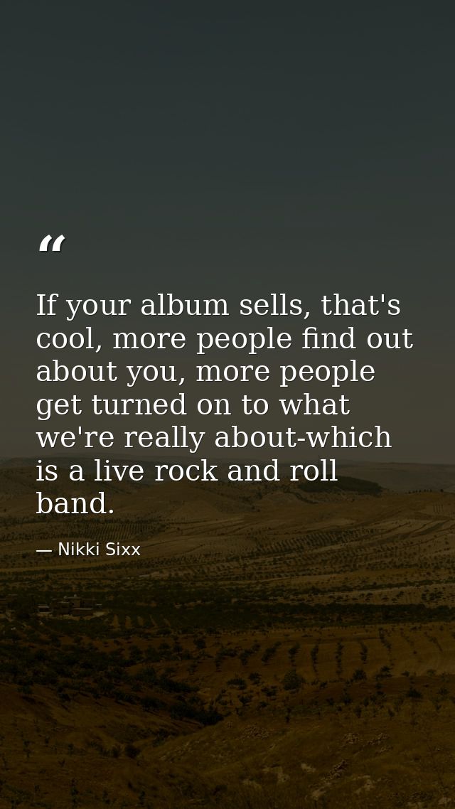 If your album sells, that's cool, more people find out about you, more people get turned on to what we're really about-w — Nikki Sixx