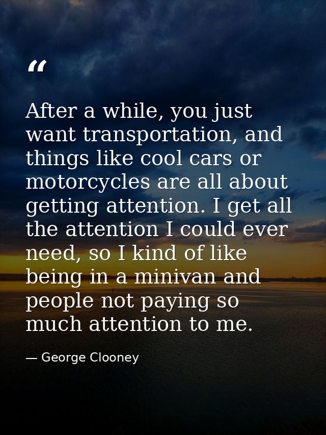 After a while, you just want transportation, and things like cool cars or motorcycles are all about getting attention. I — George Clooney