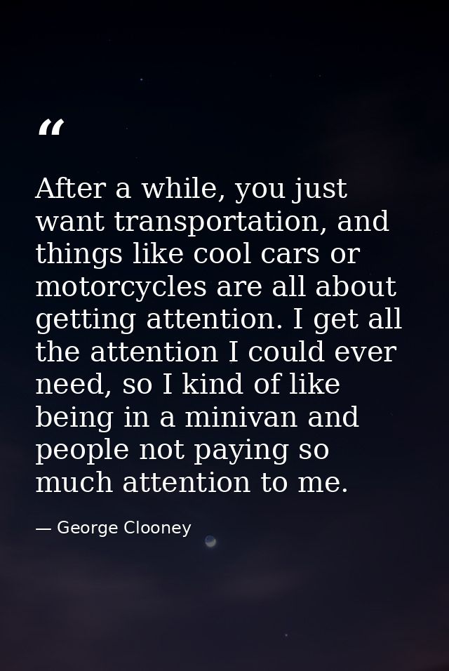 After a while, you just want transportation, and things like cool cars or motorcycles are all about getting attention. I — George Clooney