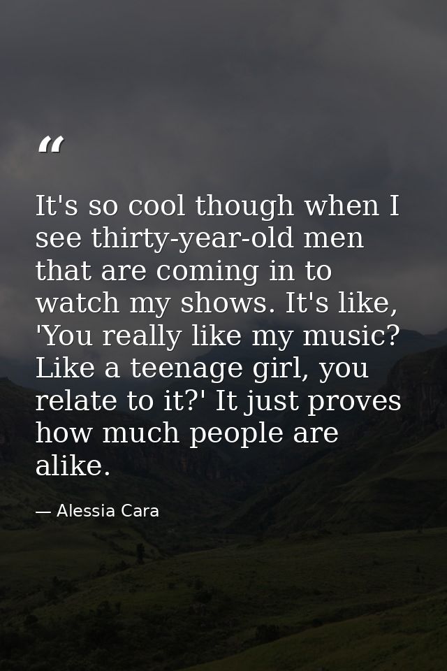 It's so cool though when I see thirty-year-old men that are coming in to watch my shows. It's like, 'You really like my  — Alessia Cara