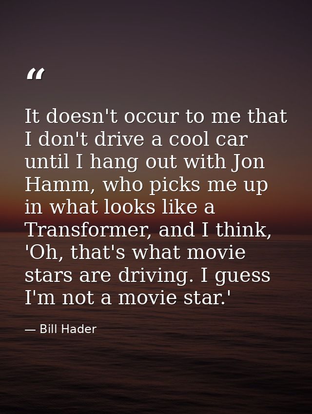 It doesn't occur to me that I don't drive a cool car until I hang out with Jon Hamm, who picks me up in what looks like  — Bill Hader