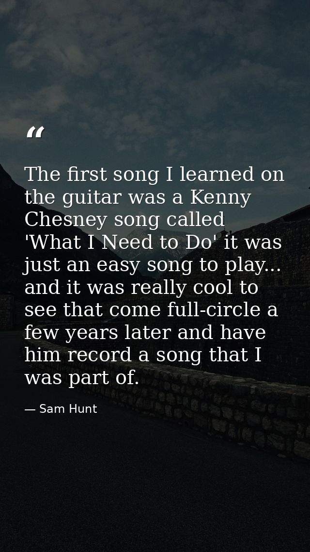 The first song I learned on the guitar was a Kenny Chesney song called 'What I Need to Do' it was just an easy song to p — Sam Hunt