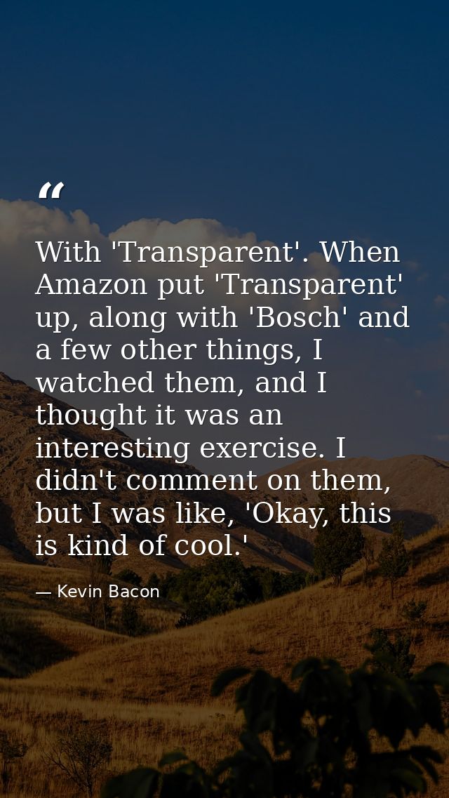 With 'Transparent'. When Amazon put 'Transparent' up, along with 'Bosch' and a few other things, I watched them, and I t — Kevin Bacon
