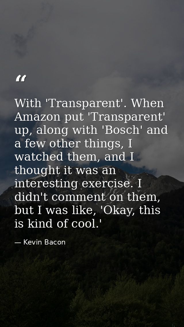With 'Transparent'. When Amazon put 'Transparent' up, along with 'Bosch' and a few other things, I watched them, and I t — Kevin Bacon