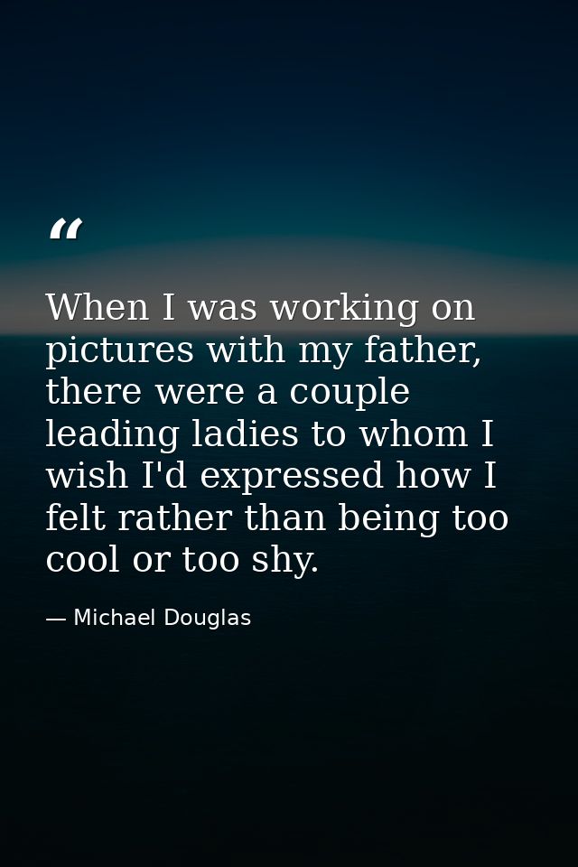 When I was working on pictures with my father, there were a couple leading ladies to whom I wish I'd expressed how I fel — Michael Douglas