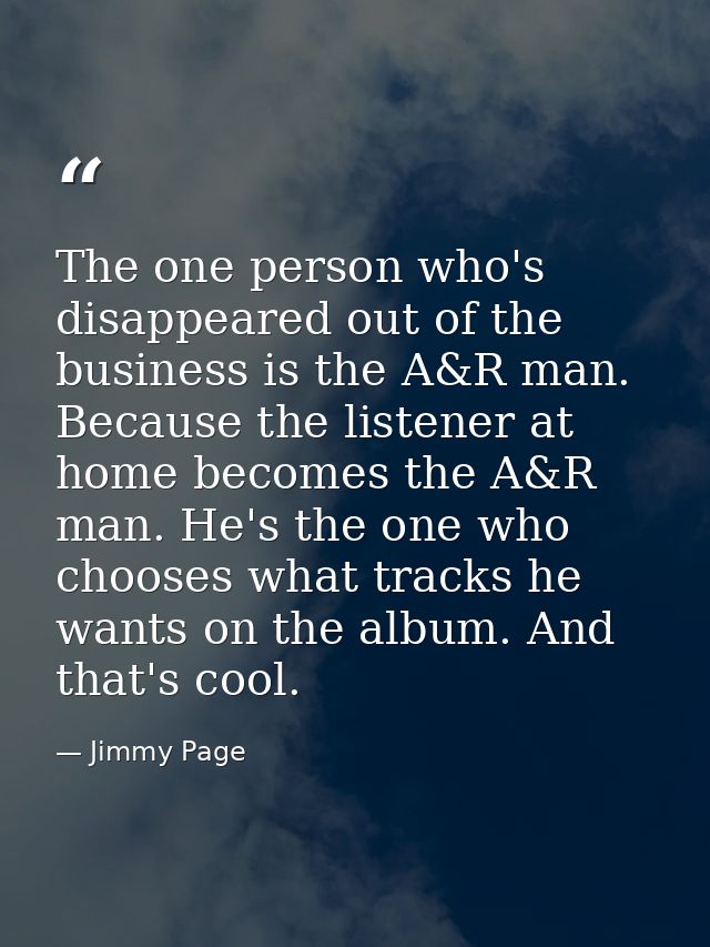 The one person who's disappeared out of the business is the A&R man. Because the listener at home becomes the A&R man. H — Jimmy Page