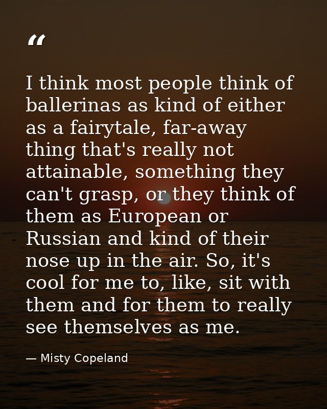 I think most people think of ballerinas as kind of either as a fairytale, far-away thing that's really not attainable, s — Misty Copeland