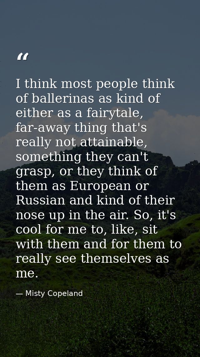 I think most people think of ballerinas as kind of either as a fairytale, far-away thing that's really not attainable, s — Misty Copeland