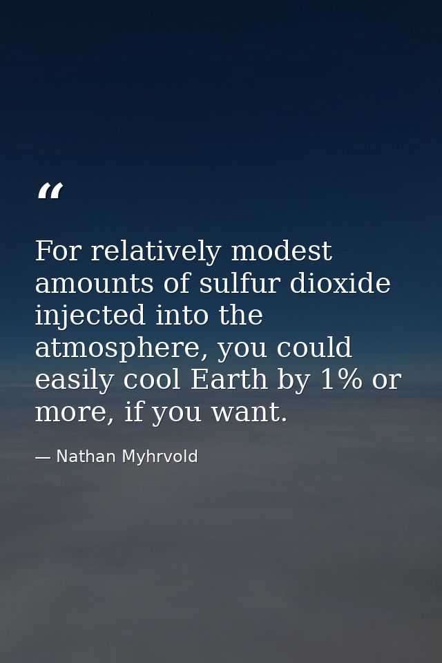 For relatively modest amounts of sulfur dioxide injected into the atmosphere, you could easily cool Earth by 1% or more, — Nathan Myhrvold