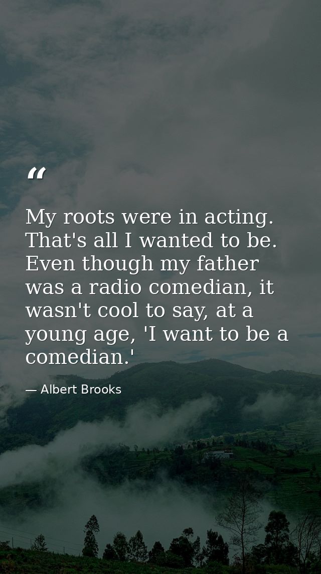 My roots were in acting. That's all I wanted to be. Even though my father was a radio comedian, it wasn't cool to say, a — Albert Brooks