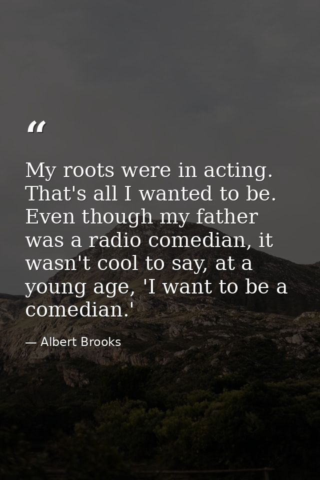 My roots were in acting. That's all I wanted to be. Even though my father was a radio comedian, it wasn't cool to say, a — Albert Brooks