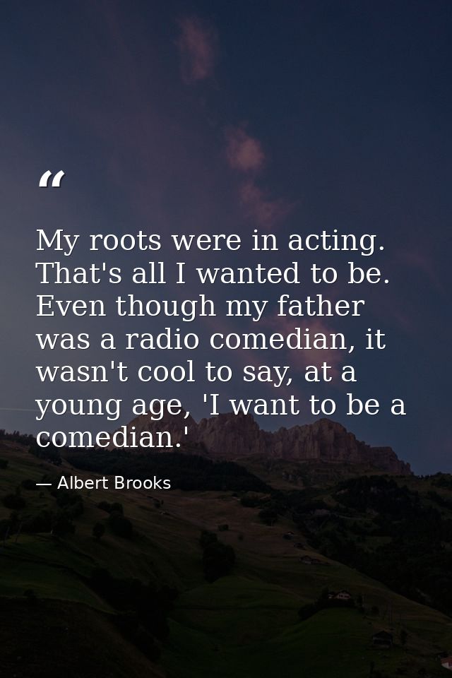 My roots were in acting. That's all I wanted to be. Even though my father was a radio comedian, it wasn't cool to say, a — Albert Brooks