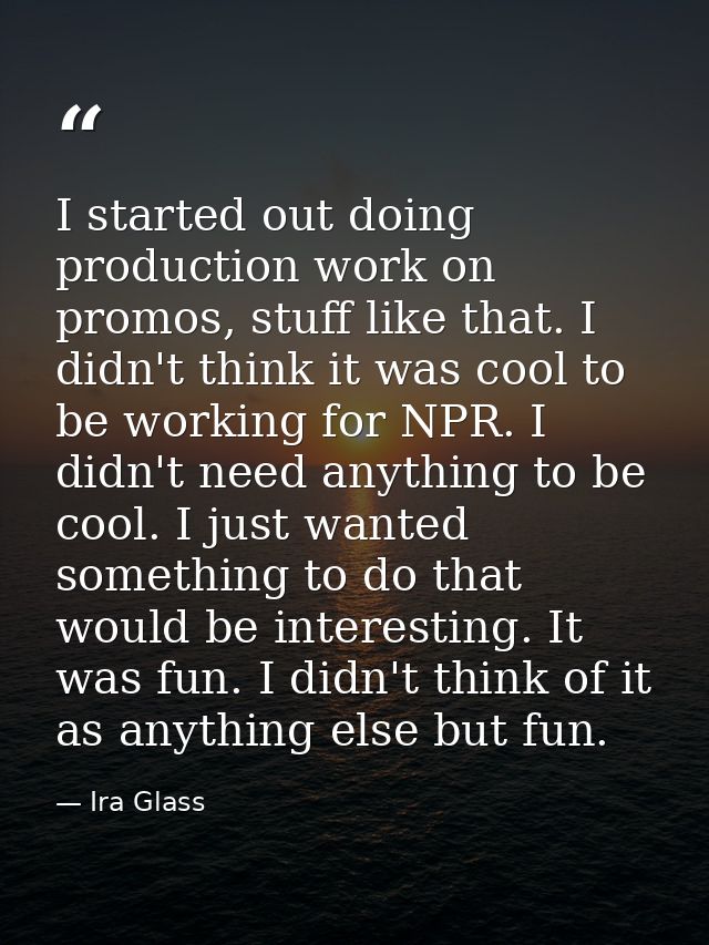 I started out doing production work on promos, stuff like that. I didn't think it was cool to be working for NPR. I didn — Ira Glass