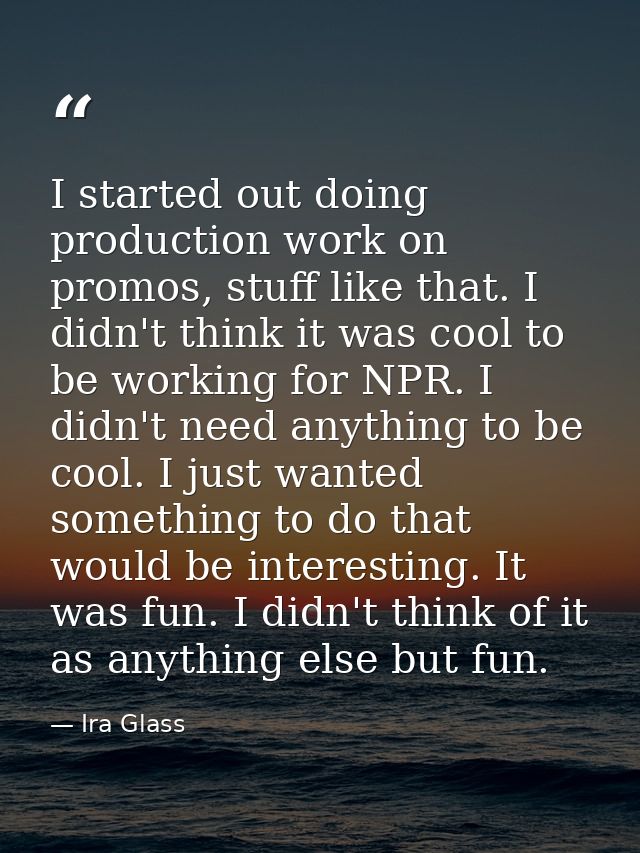 I started out doing production work on promos, stuff like that. I didn't think it was cool to be working for NPR. I didn — Ira Glass