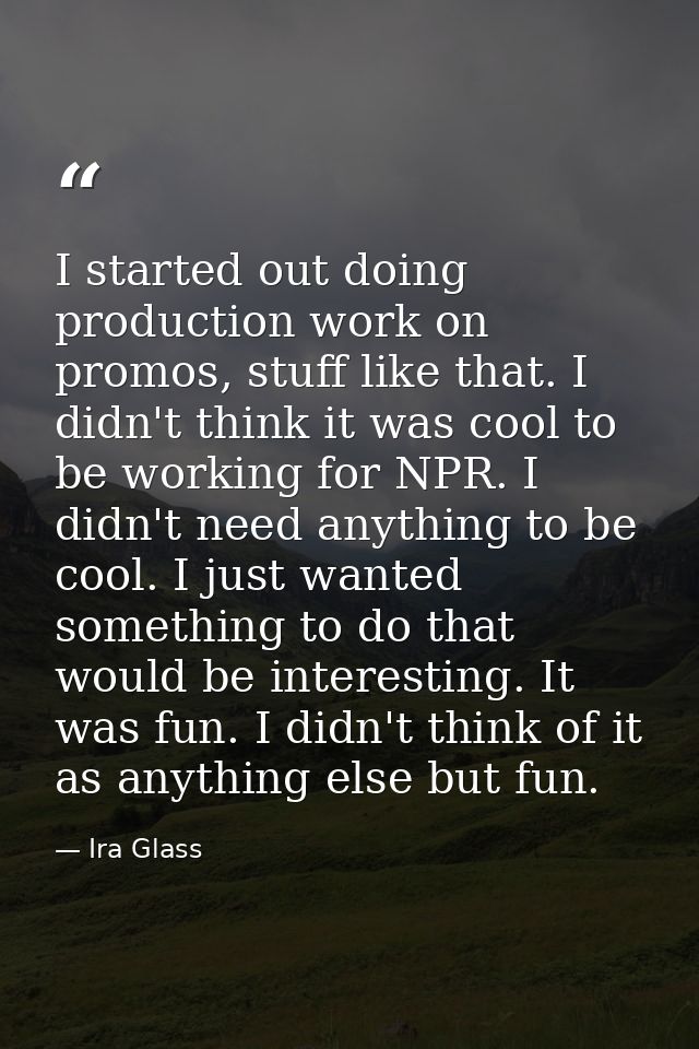 I started out doing production work on promos, stuff like that. I didn't think it was cool to be working for NPR. I didn — Ira Glass