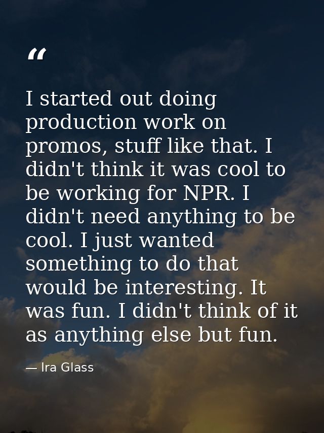 I started out doing production work on promos, stuff like that. I didn't think it was cool to be working for NPR. I didn — Ira Glass