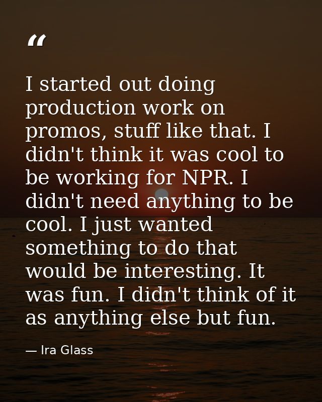 I started out doing production work on promos, stuff like that. I didn't think it was cool to be working for NPR. I didn — Ira Glass