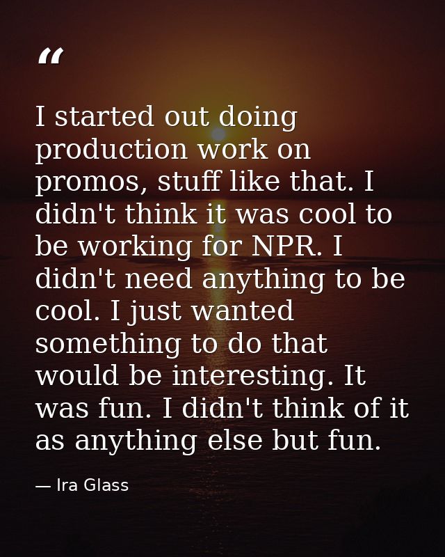 I started out doing production work on promos, stuff like that. I didn't think it was cool to be working for NPR. I didn — Ira Glass