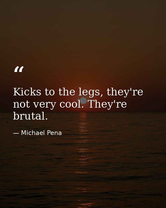 Kicks to the legs, they're not very cool. They're brutal. — Michael Pena