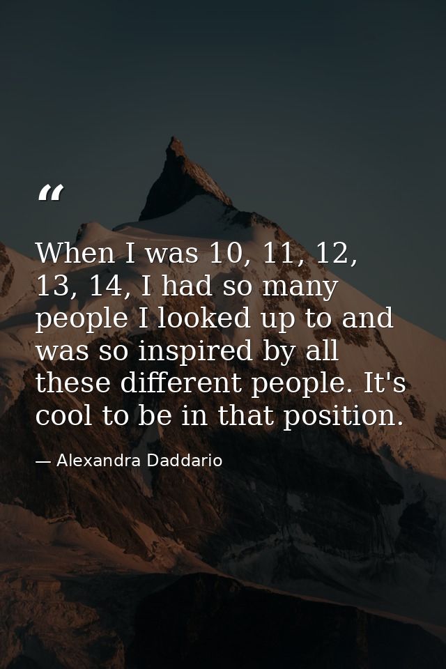 When I was 10, 11, 12, 13, 14, I had so many people I looked up to and was so inspired by all these different people. It — Alexandra Daddario
