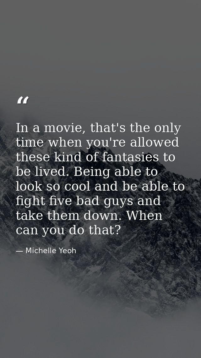 In a movie, that's the only time when you're allowed these kind of fantasies to be lived. Being able to look so cool and — Michelle Yeoh