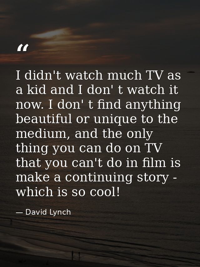 I didn't watch much TV as a kid and I don' t watch it now. I don' t find anything beautiful or unique to the medium, and — David Lynch