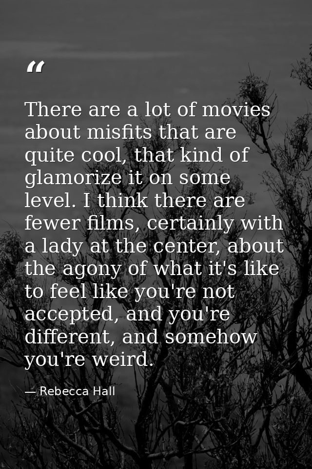There are a lot of movies about misfits that are quite cool, that kind of glamorize it on some level. I think there are  — Rebecca Hall