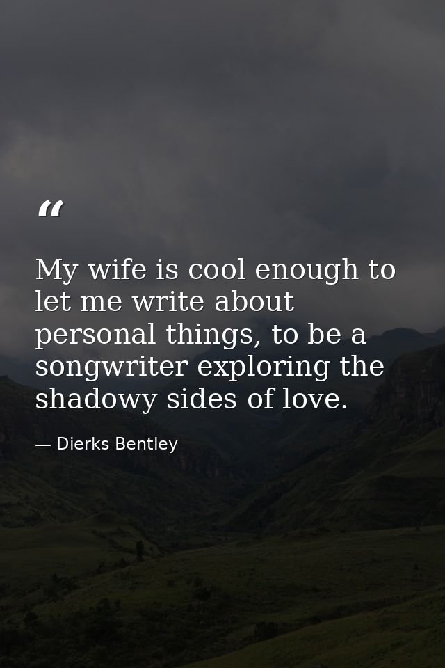 My wife is cool enough to let me write about personal things, to be a songwriter exploring the shadowy sides of love. — Dierks Bentley