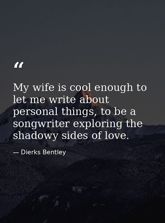 My wife is cool enough to let me write about personal things, to be a songwriter exploring the shadowy sides of love. — Dierks Bentley