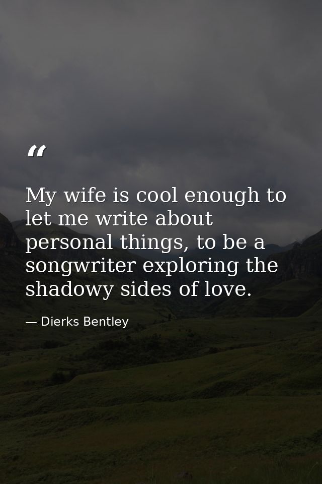 My wife is cool enough to let me write about personal things, to be a songwriter exploring the shadowy sides of love. — Dierks Bentley