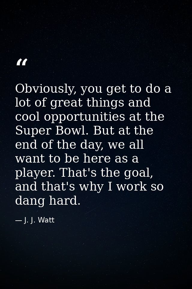 Obviously, you get to do a lot of great things and cool opportunities at the Super Bowl. But at the end of the day, we a — J. J. Watt