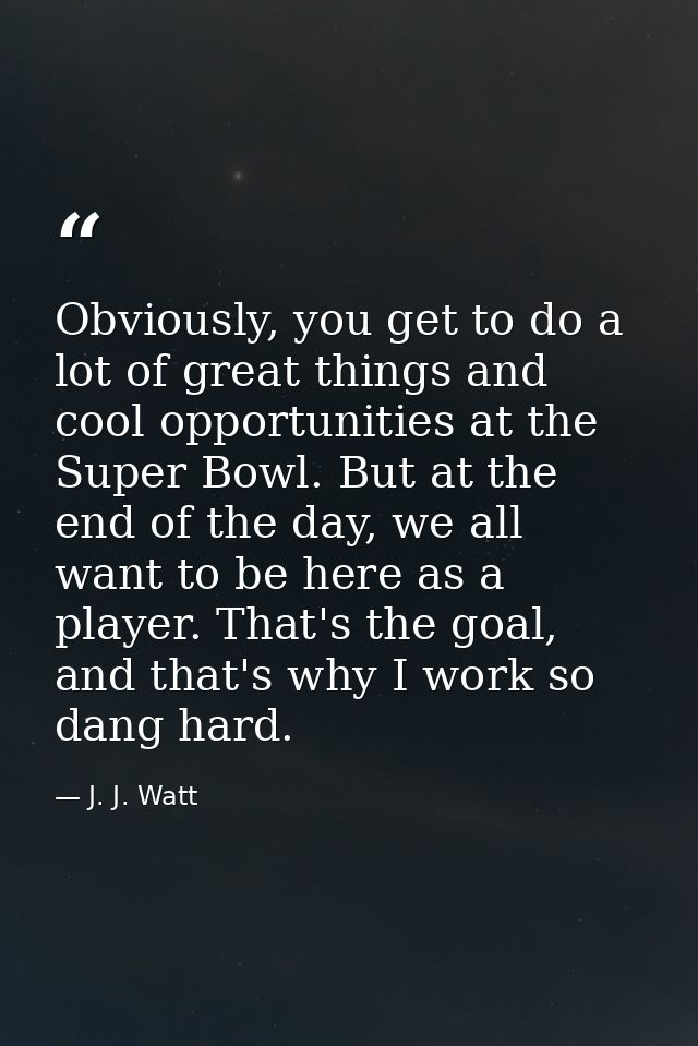 Obviously, you get to do a lot of great things and cool opportunities at the Super Bowl. But at the end of the day, we a — J. J. Watt