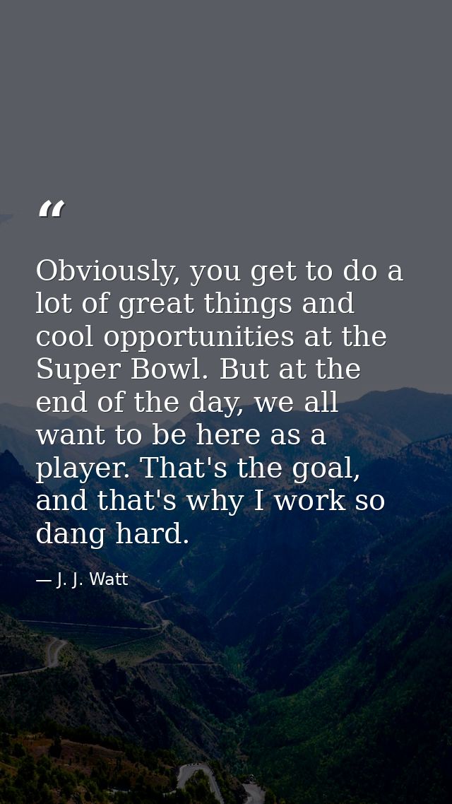 Obviously, you get to do a lot of great things and cool opportunities at the Super Bowl. But at the end of the day, we a — J. J. Watt