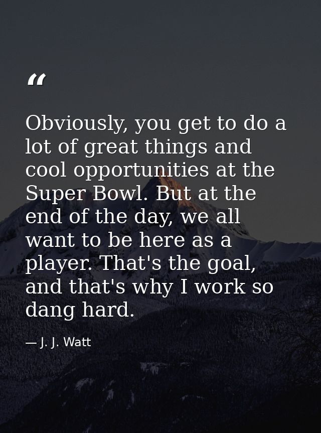Obviously, you get to do a lot of great things and cool opportunities at the Super Bowl. But at the end of the day, we a — J. J. Watt