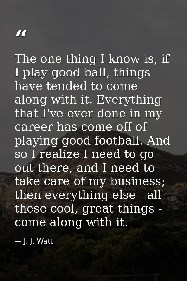 The one thing I know is, if I play good ball, things have tended to come along with it. Everything that I've ever done i — J. J. Watt