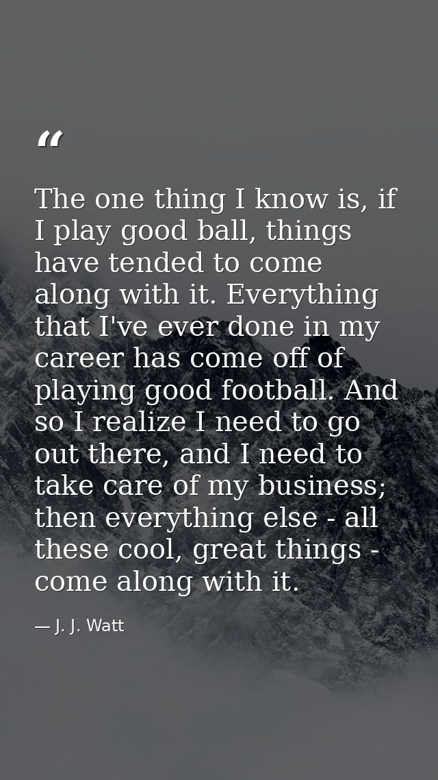 The one thing I know is, if I play good ball, things have tended to come along with it. Everything that I've ever done i — J. J. Watt