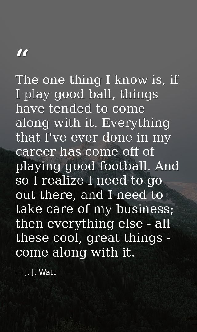 The one thing I know is, if I play good ball, things have tended to come along with it. Everything that I've ever done i — J. J. Watt
