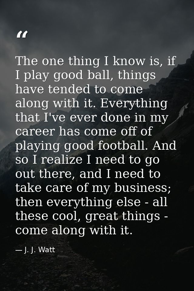 The one thing I know is, if I play good ball, things have tended to come along with it. Everything that I've ever done i — J. J. Watt