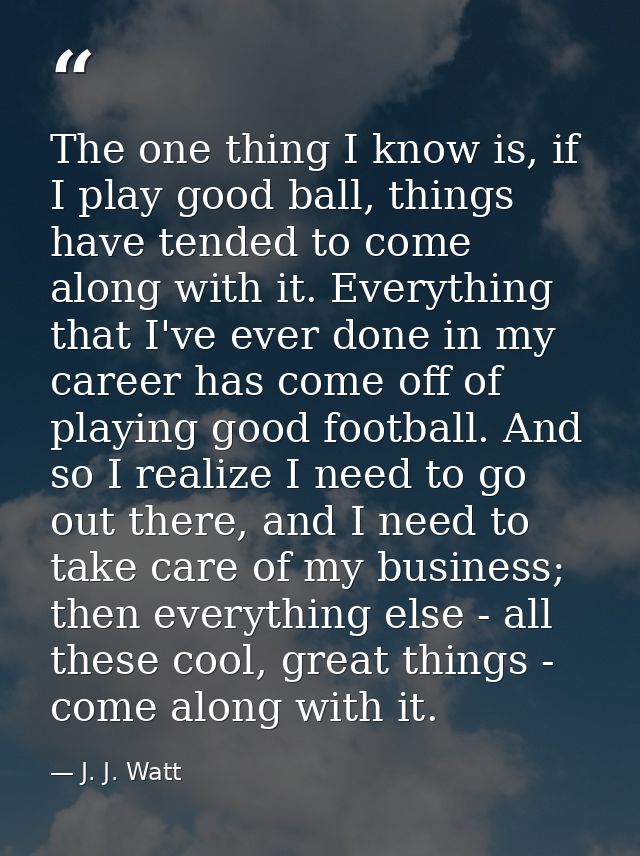 The one thing I know is, if I play good ball, things have tended to come along with it. Everything that I've ever done i — J. J. Watt
